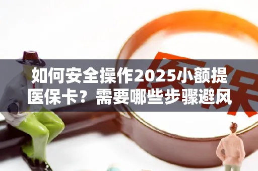 如何安全操作2025小额提医保卡？需要哪些步骤避风险？